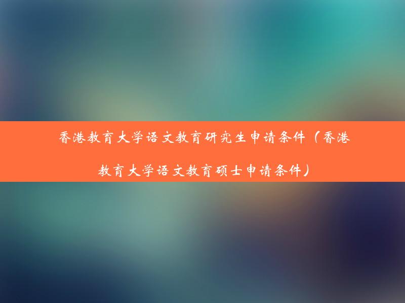 香港教育大学语文教育研究生申请条件（香港教育大学语文教育硕士申请条件）