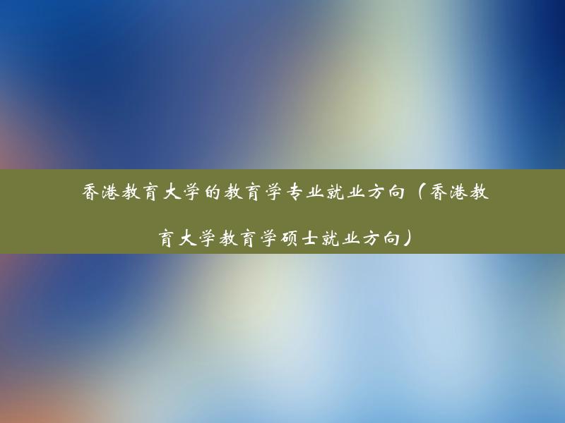 香港教育大学的教育学专业就业方向（香港教育大学教育学硕士就业方向）