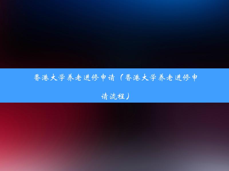 香港大学养老进修申请（香港大学养老进修申请流程）