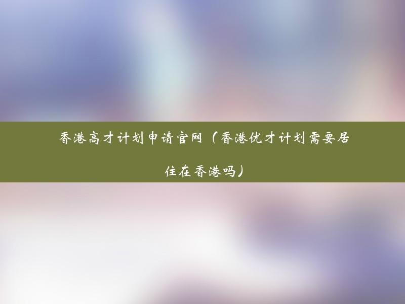 香港高才计划申请官网（香港优才计划需要居住在香港吗）