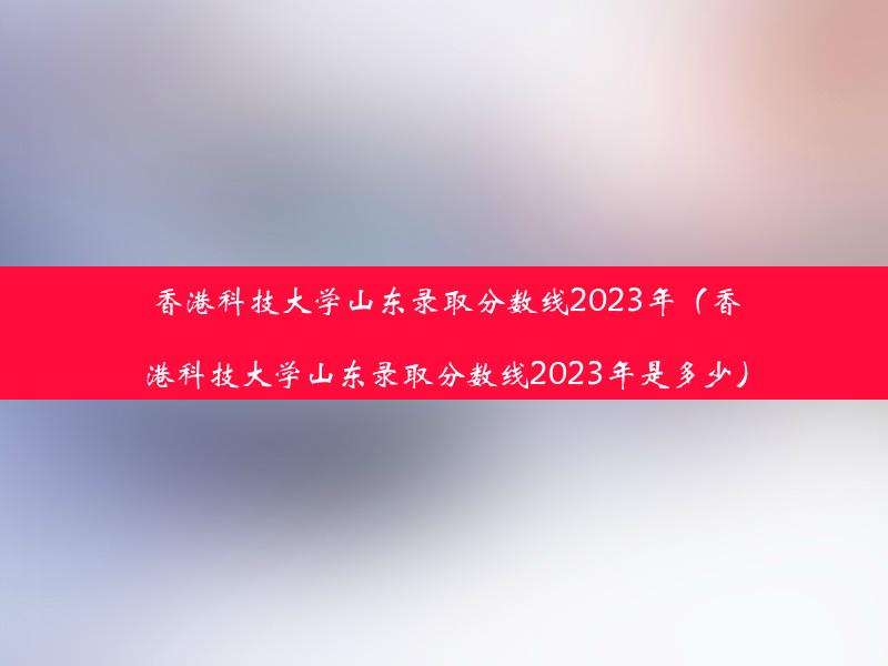 香港科技大学山东录取分数线2023年（香港科技大学山东录取分数线2023年是多少）