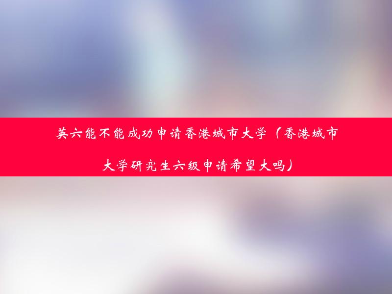 英六能不能成功申请香港城市大学（香港城市大学研究生六级申请希望大吗）