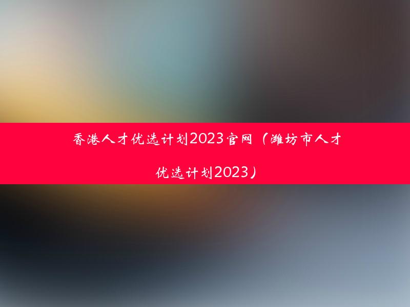 香港人才优选计划2023官网（潍坊市人才优选计划2023）