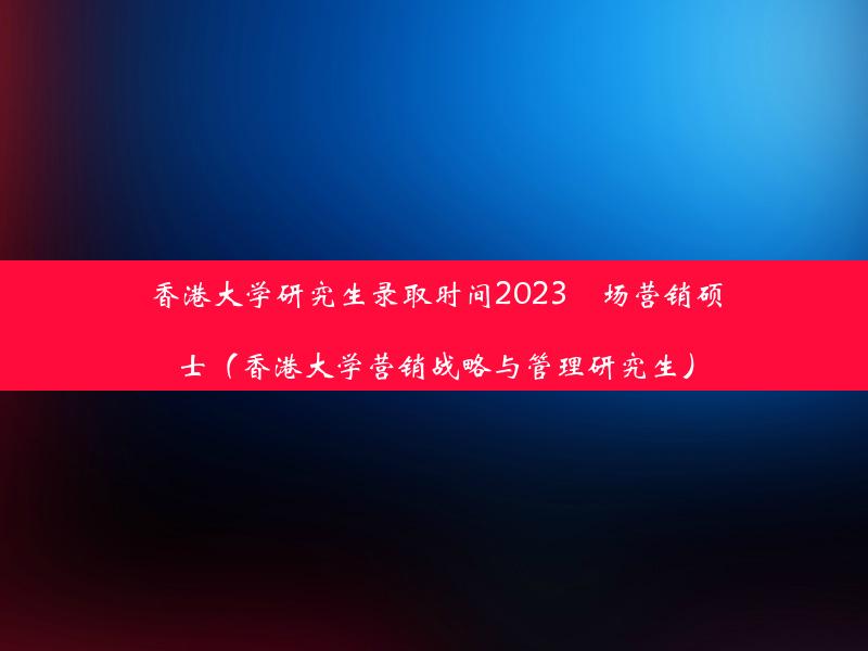 香港大学研究生录取时间2023巿场营销硕士（香港大学营销战略与管理研究生）