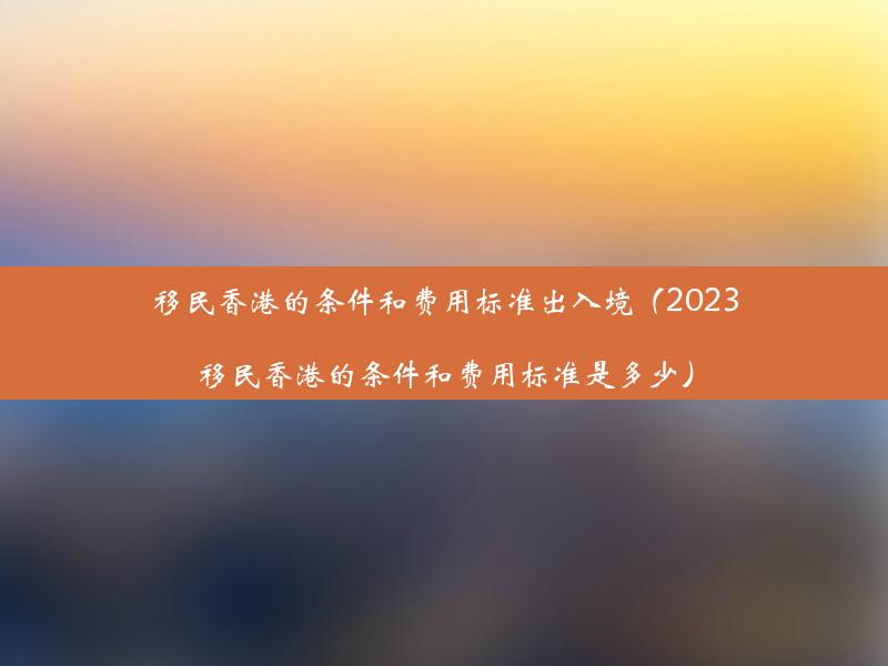 移民香港的条件和费用标准出入境（2023移民香港的条件和费用标准是多少）