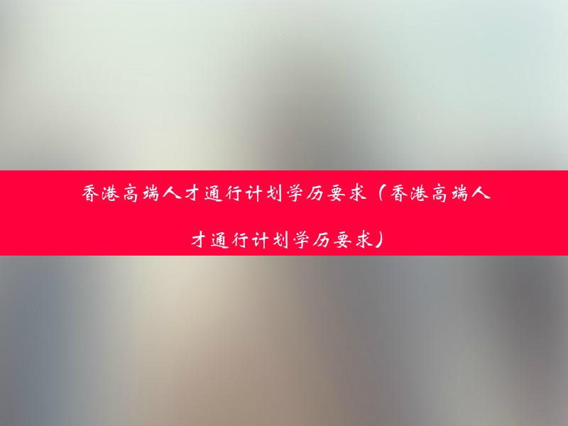 香港高端人才通行计划学历要求（香港高端人才通行计划学历要求）