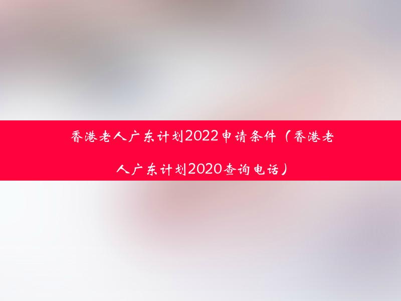 香港老人广东计划2022申请条件（香港老人广东计划2020查询电话）