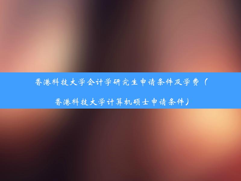 香港科技大学会计学研究生申请条件及学费（香港科技大学计算机硕士申请条件）