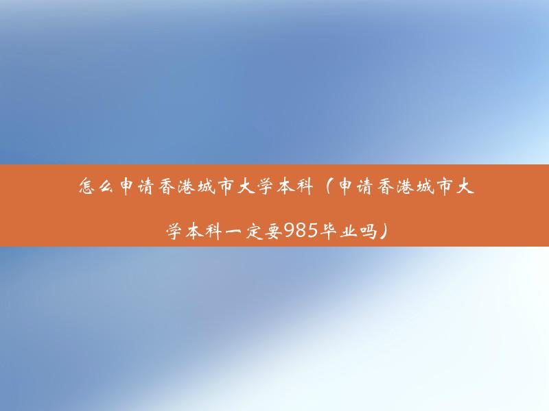 怎么申请香港城市大学本科（申请香港城市大学本科一定要985毕业吗）