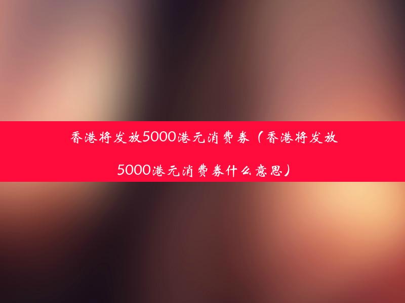 香港将发放5000港元消费券（香港将发放5000港元消费券什么意思）