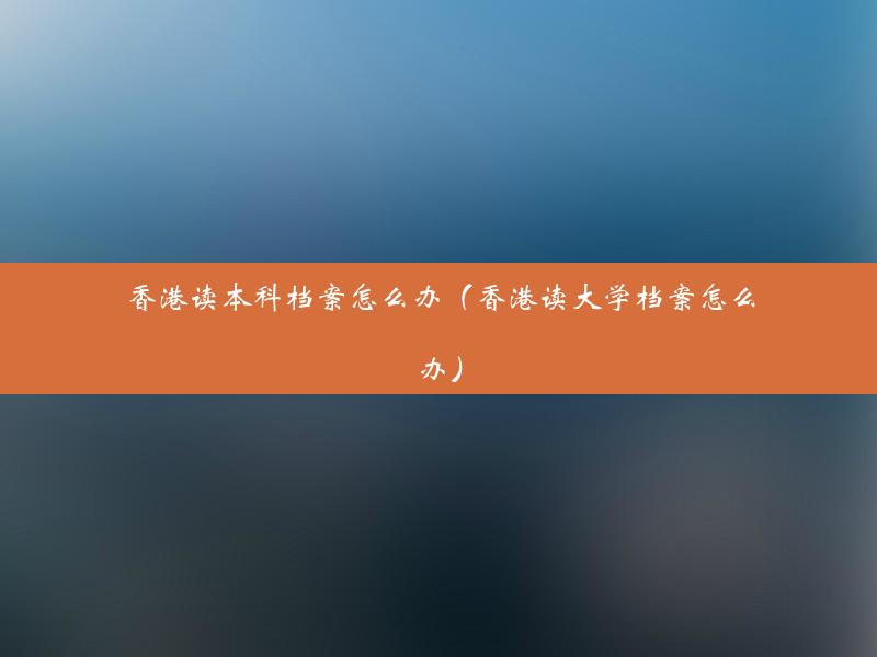 香港读本科档案怎么办（香港读大学档案怎么办）