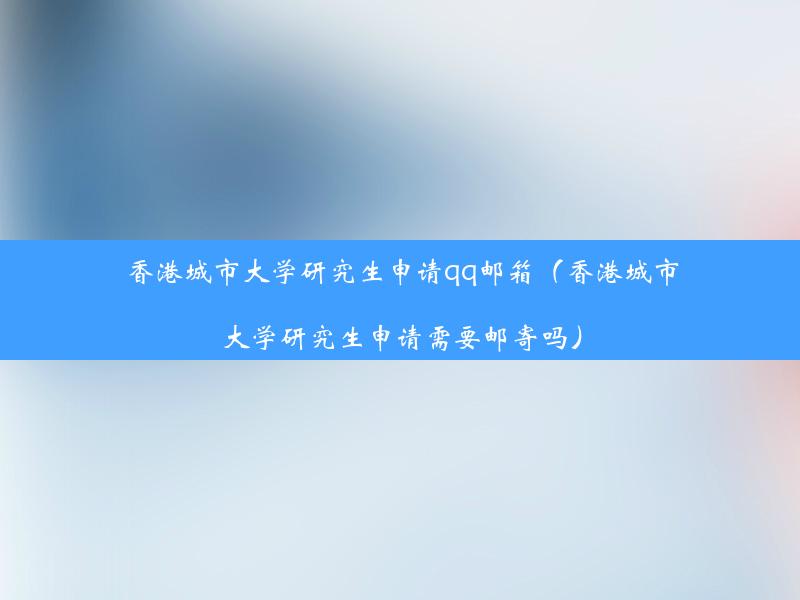 香港城市大学研究生申请qq邮箱（香港城市大学研究生申请需要邮寄吗）