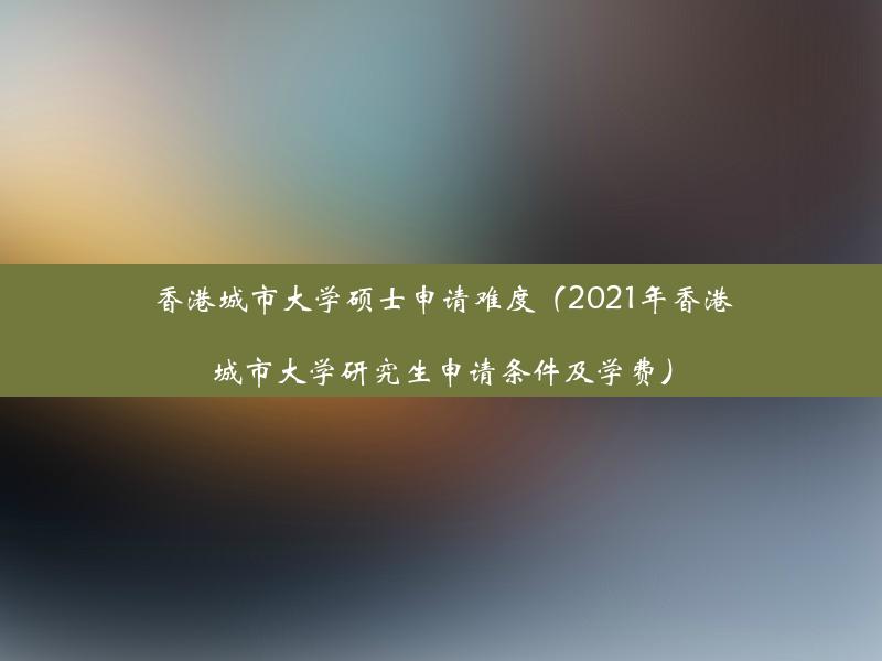 香港城市大学硕士申请难度（2021年香港城市大学研究生申请条件及学费）