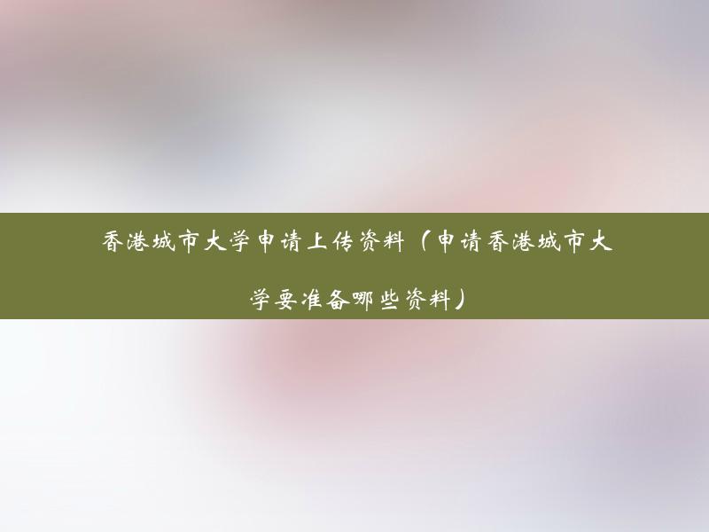 香港城市大学申请上传资料（申请香港城市大学要准备哪些资料）