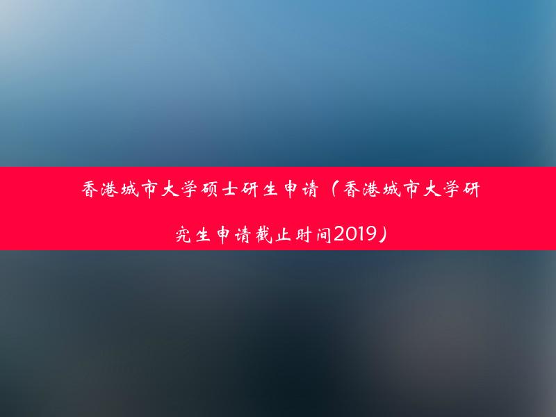 香港城市大学硕士研生申请（香港城市大学研究生申请截止时间2019）