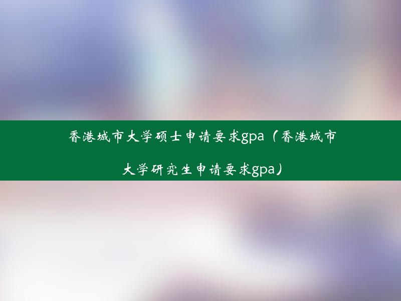 香港城市大学硕士申请要求gpa（香港城市大学研究生申请要求gpa）