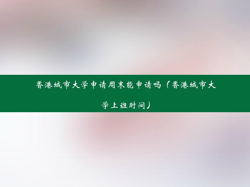 香港城市大学申请周末能申请吗（香港城市大学上班时间）