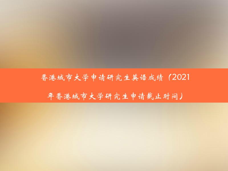 香港城市大学申请研究生英语成绩（2021年香港城市大学研究生申请截止时间）