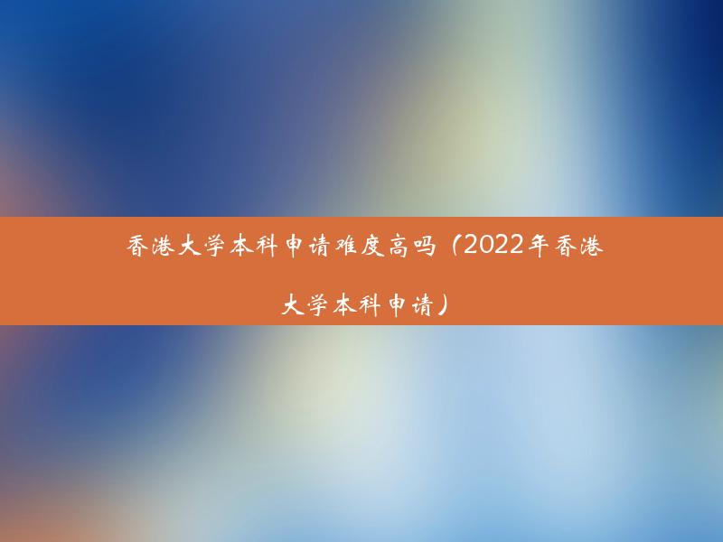 香港大学本科申请难度高吗（2022年香港大学本科申请）