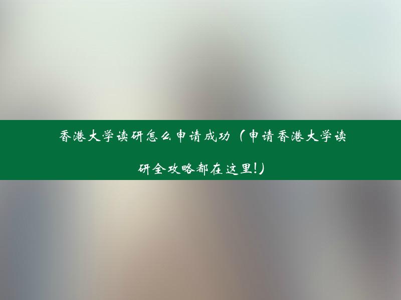 香港大学读研怎么申请成功（申请香港大学读研全攻略都在这里!）