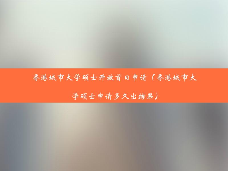 香港城市大学硕士开放首日申请（香港城市大学硕士申请多久出结果）