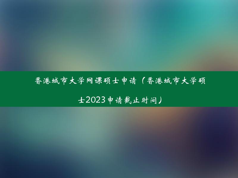 香港城市大学网课硕士申请（香港城市大学硕士2023申请截止时间）