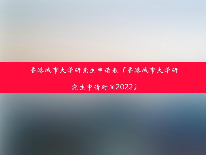 香港城市大学研究生申请表（香港城市大学研究生申请时间2022）