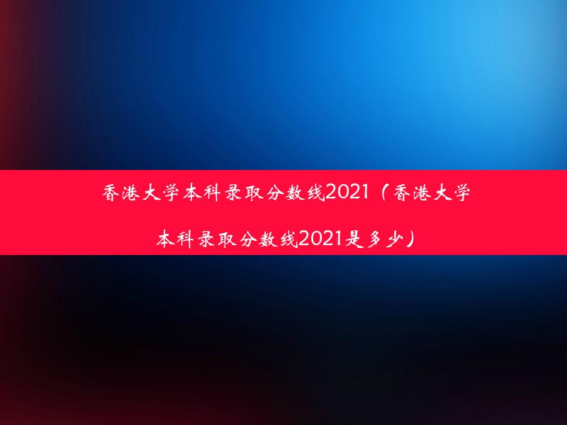 香港大学本科录取分数线2021（香港大学本科录取分数线2021是多少）