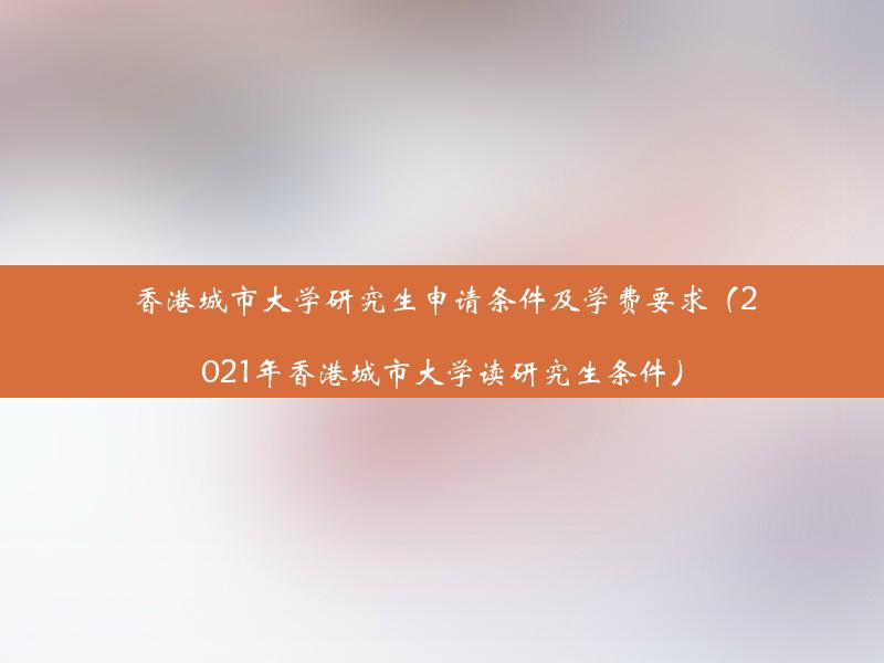 香港城市大学研究生申请条件及学费要求（2021年香港城市大学读研究生条件）