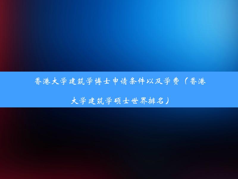 香港大学建筑学博士申请条件以及学费（香港大学建筑学硕士世界排名）