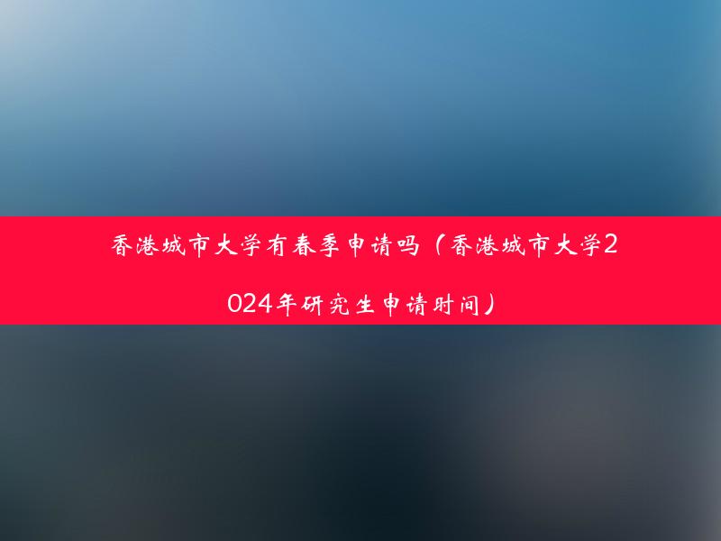 香港城市大学有春季申请吗（香港城市大学2024年研究生申请时间）