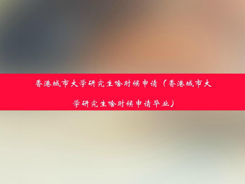 香港城市大学研究生啥时候申请（香港城市大学研究生啥时候申请毕业）