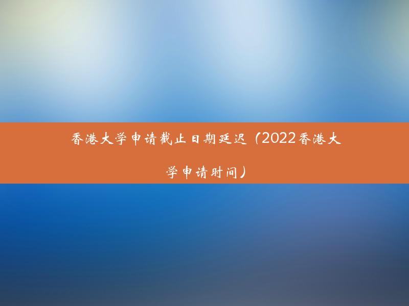 香港大学申请截止日期延迟（2022香港大学申请时间）