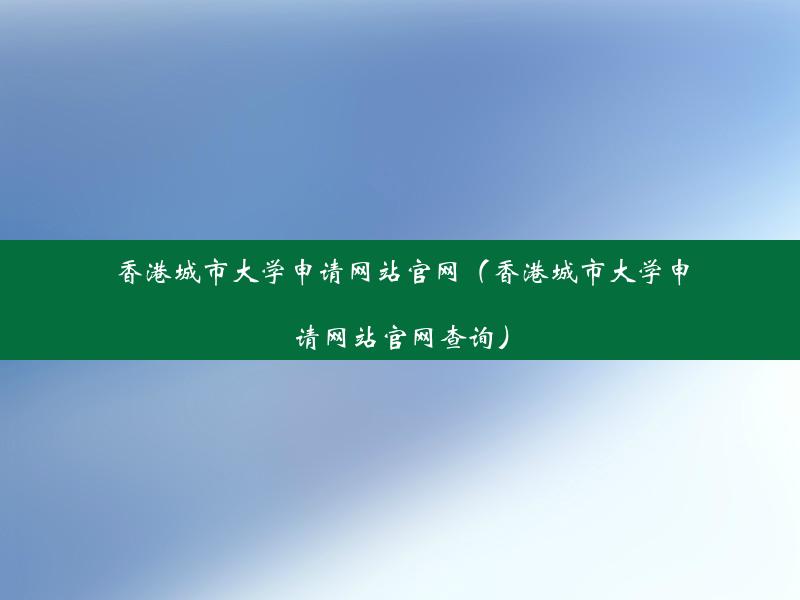 香港城市大学申请网站官网（香港城市大学申请网站官网查询）