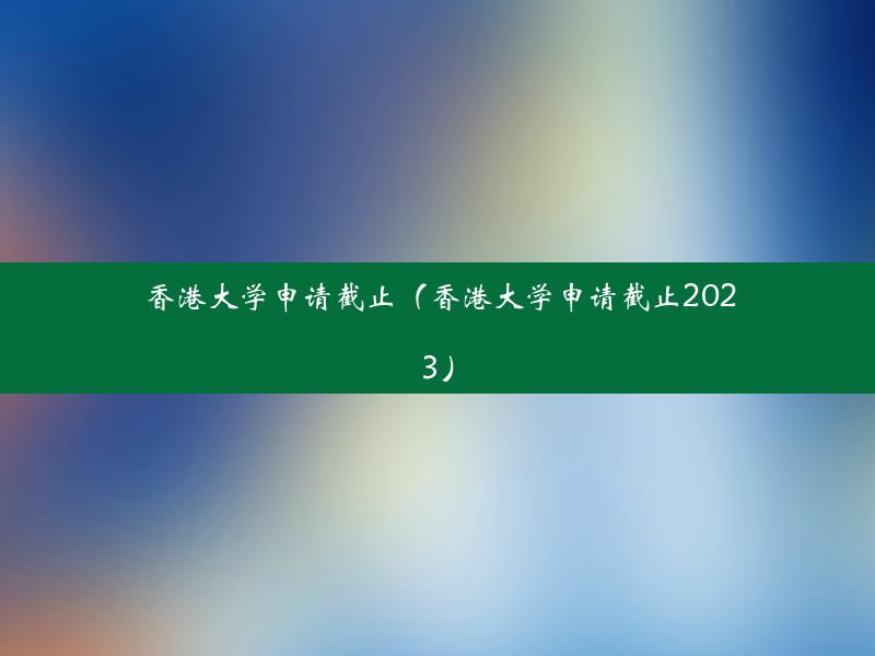 香港大学申请截止（香港大学申请截止2023）