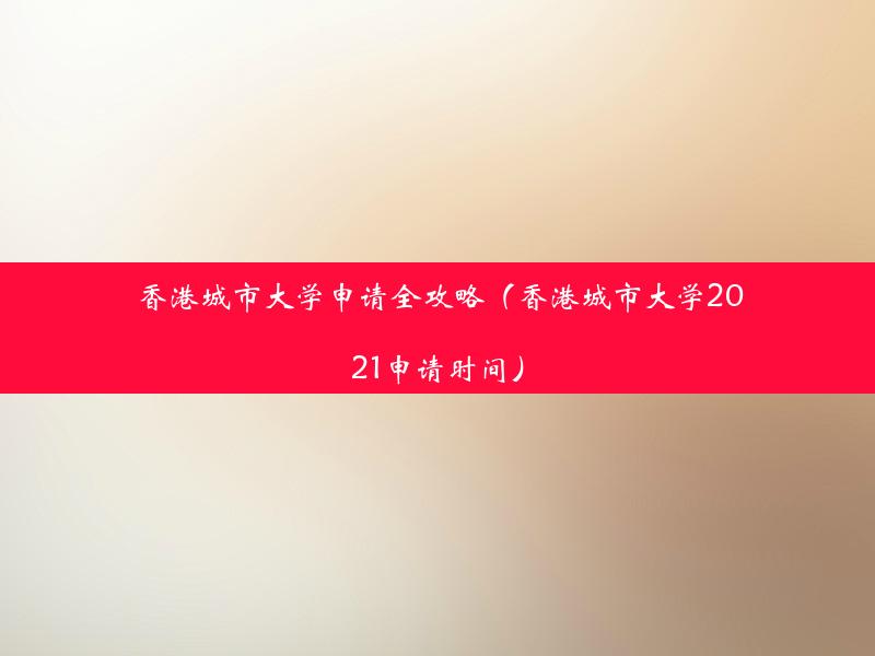 香港城市大学申请全攻略（香港城市大学2021申请时间）