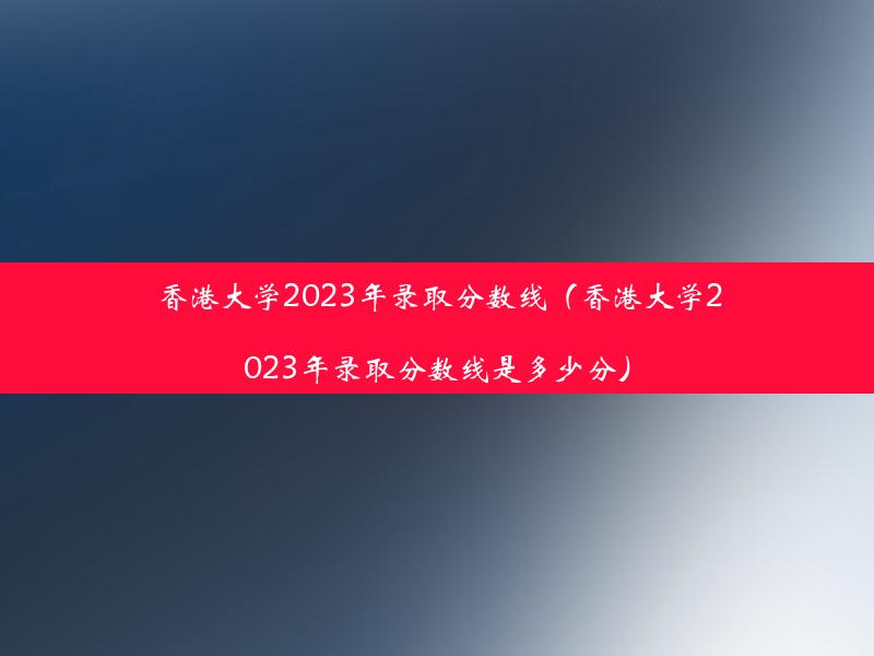 香港大学2023年录取分数线（香港大学2023年录取分数线是多少分）