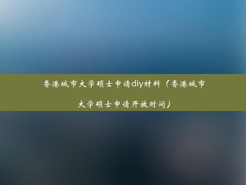 香港城市大学硕士申请diy材料（香港城市大学硕士申请开放时间）