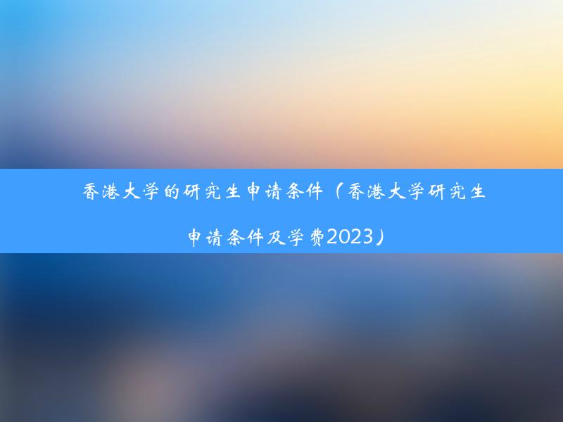 香港大学的研究生申请条件（香港大学研究生申请条件及学费2023）