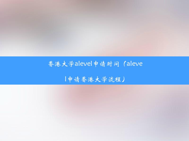 香港大学alevel申请时间（alevel申请香港大学流程）