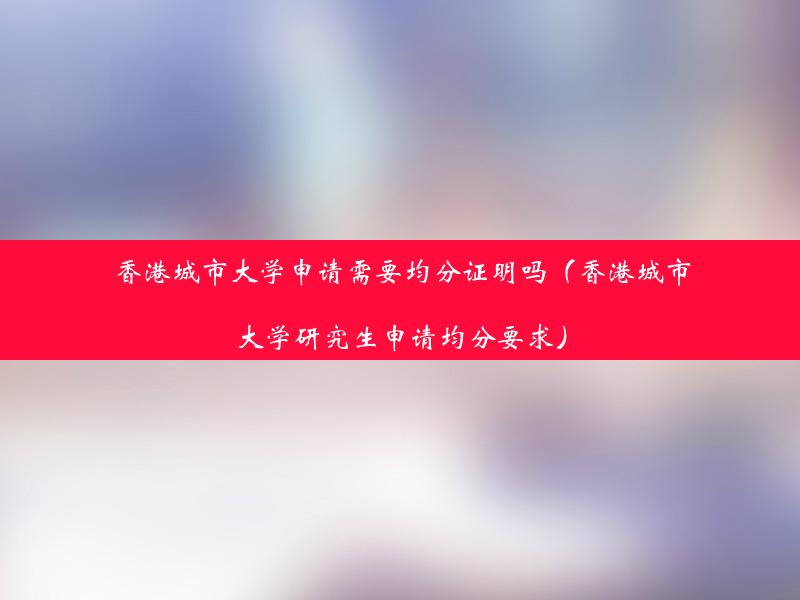 香港城市大学申请需要均分证明吗（香港城市大学研究生申请均分要求）