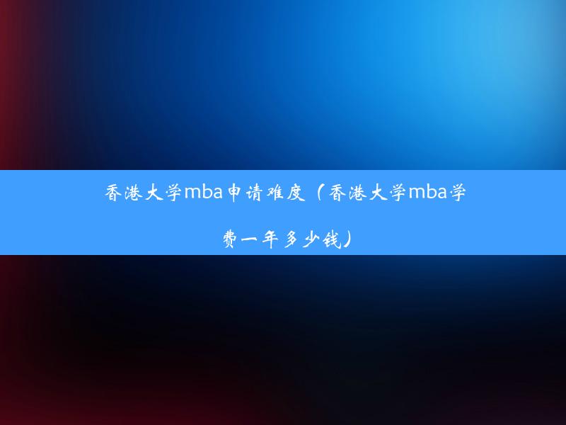 香港大学mba申请难度（香港大学mba学费一年多少钱）