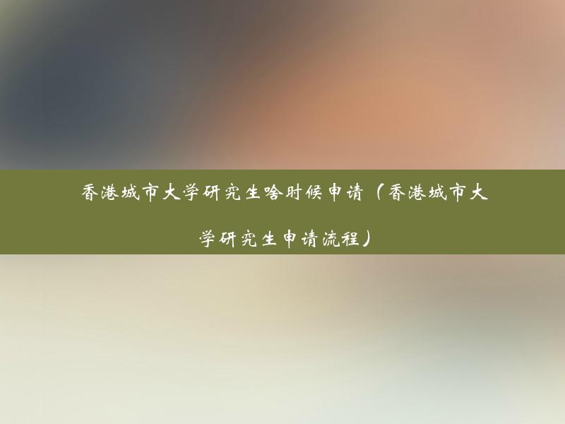 香港城市大学研究生啥时候申请（香港城市大学研究生申请流程）