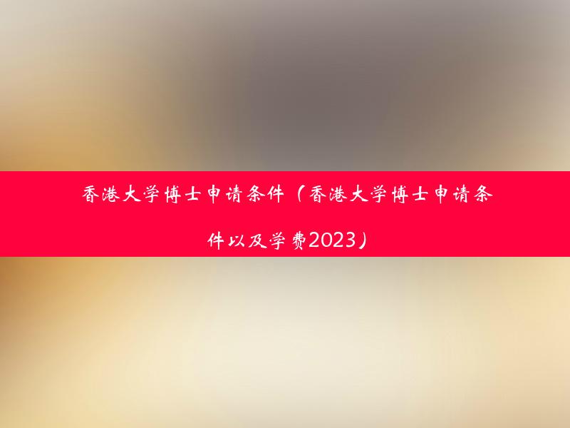 香港大学博士申请条件（香港大学博士申请条件以及学费2023）