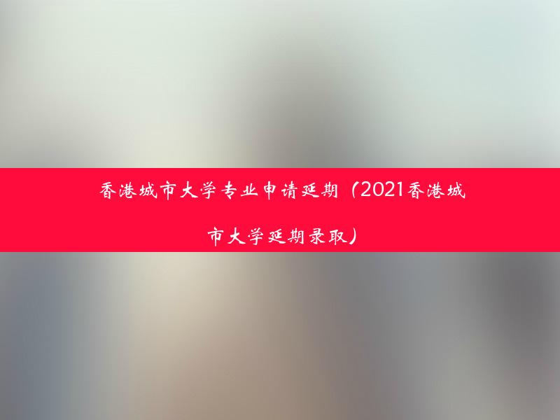 香港城市大学专业申请延期（2021香港城市大学延期录取）