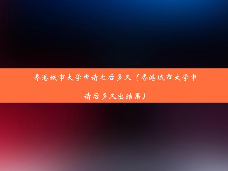 香港城市大学申请之后多久（香港城市大学申请后多久出结果）