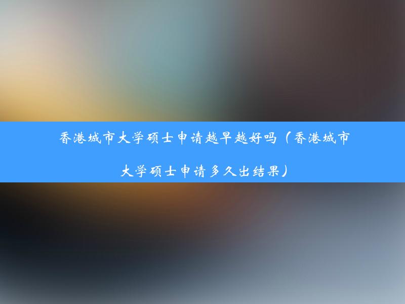 香港城市大学硕士申请越早越好吗（香港城市大学硕士申请多久出结果）