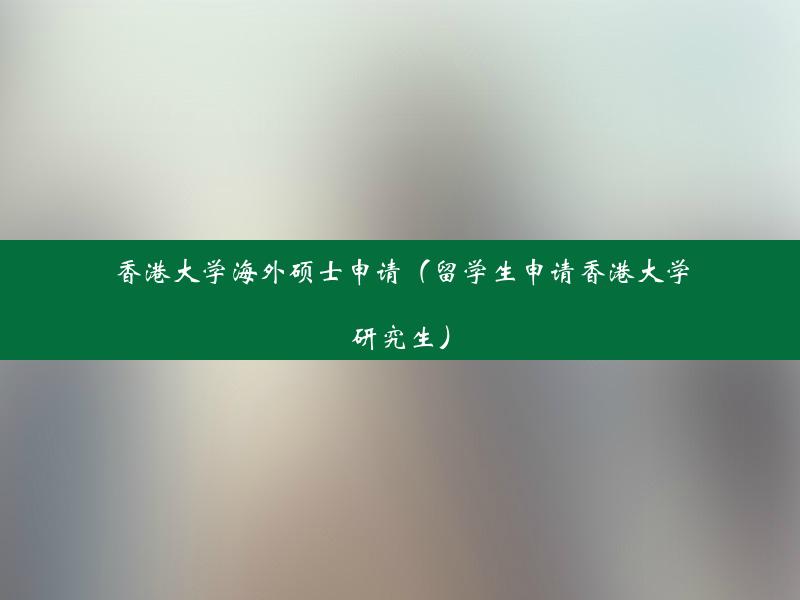 香港大学海外硕士申请（留学生申请香港大学研究生）