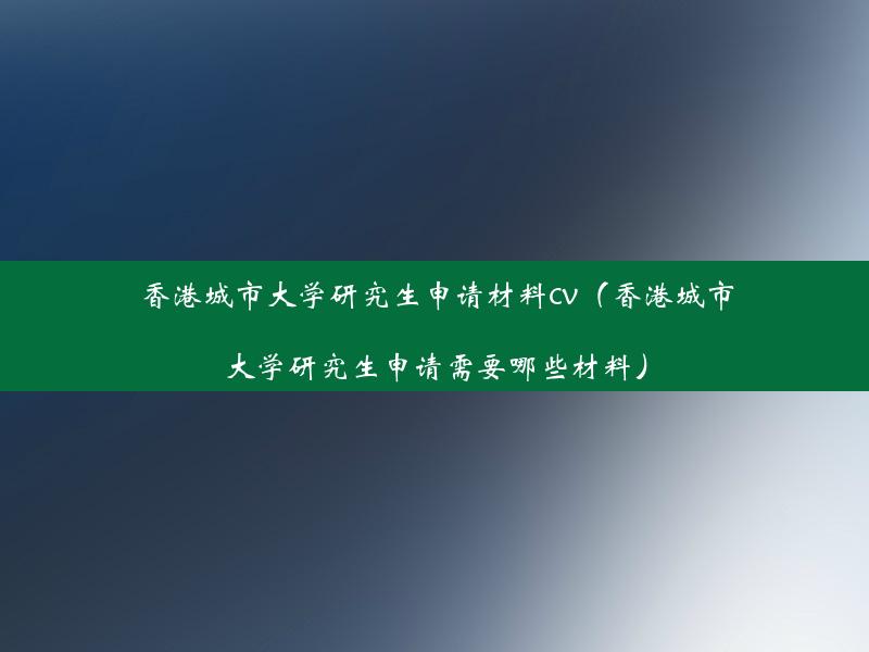 香港城市大学研究生申请材料cv（香港城市大学研究生申请需要哪些材料）