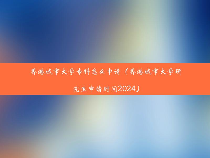 香港城市大学专科怎么申请（香港城市大学研究生申请时间2024）